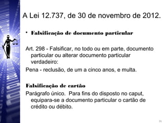 A Lei 12.737, de 30 de novembro de 2012.

Falsificação de documento particular
Art. 298 - Falsificar, no todo ou em parte, documento
particular ou alterar documento particular
verdadeiro:
Pena - reclusão, de um a cinco anos, e multa.
Falsificação de cartão
Parágrafo único. Para fins do disposto no caput,
equipara-se a documento particular o cartão de
crédito ou débito.
26
26
 