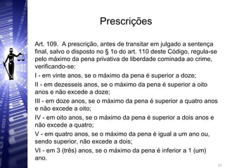 Prescrições
Art. 109. A prescrição, antes de transitar em julgado a sentença
final, salvo o disposto no § 1o do art. 110 deste Código, regula-se
pelo máximo da pena privativa de liberdade cominada ao crime,
verificando-se:
I - em vinte anos, se o máximo da pena é superior a doze;
II - em dezesseis anos, se o máximo da pena é superior a oito
anos e não excede a doze;
III - em doze anos, se o máximo da pena é superior a quatro anos
e não excede a oito;
IV - em oito anos, se o máximo da pena é superior a dois anos e
não excede a quatro;
V - em quatro anos, se o máximo da pena é igual a um ano ou,
sendo superior, não excede a dois;
VI - em 3 (três) anos, se o máximo da pena é inferior a 1 (um)
ano. 27
27
 