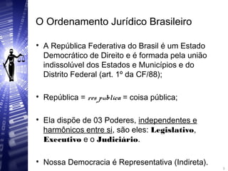 O Ordenamento Jurídico Brasileiro

A República Federativa do Brasil é um Estado
Democrático de Direito e é formada pela união
indissolúvel dos Estados e Municípios e do
Distrito Federal (art. 1º da CF/88);

República = res publica = coisa pública;

Ela dispõe de 03 Poderes, independentes e
harmônicos entre si, são eles: Legislativo,
Executivo e o Judiciário.

Nossa Democracia é Representativa (Indireta). 3
3
 