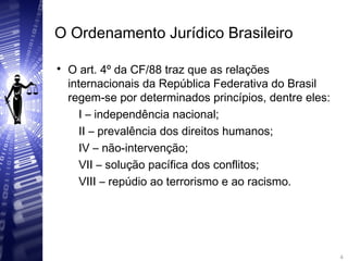 O Ordenamento Jurídico Brasileiro

O art. 4º da CF/88 traz que as relações
internacionais da República Federativa do Brasil
regem-se por determinados princípios, dentre eles:
I – independência nacional;
II – prevalência dos direitos humanos;
IV – não-intervenção;
VII – solução pacífica dos conflitos;
VIII – repúdio ao terrorismo e ao racismo.
4
4
 