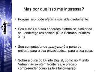 Mas por que isso me interessa?

Porque isso pode afetar a sua vida diretamente.

Seu e-mail é o seu endereço eletrônico, similar ao
seu endereço residencial (Rua Beltrano, número
X…)

Seu computador ou smartphone é a porta de
entrada para a sua privacidade… para a sua casa.

Sobre a ótica do Direito Digital, como no Mundo
Virtual não existem fronteiras, é preciso
compreender como as leis funcionarão. 7
7
 