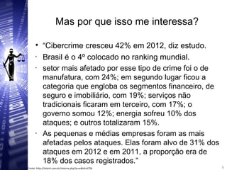 Mas por que isso me interessa?

“Cibercrime cresceu 42% em 2012, diz estudo.
• Brasil é o 4º colocado no ranking mundial.
• setor mais afetado por esse tipo de crime foi o de
manufatura, com 24%; em segundo lugar ficou a
categoria que engloba os segmentos financeiro, de
seguro e imobiliário, com 19%; serviços não
tradicionais ficaram em terceiro, com 17%; o
governo somou 12%; energia sofreu 10% dos
ataques; e outros totalizaram 15%.
• As pequenas e médias empresas foram as mais
afetadas pelos ataques. Elas foram alvo de 31% dos
ataques em 2012 e em 2011, a proporção era de
18% dos casos registrados.” 9
9Fonte: http://interit.com.br/interna.php?p=sn&id=6756
 
