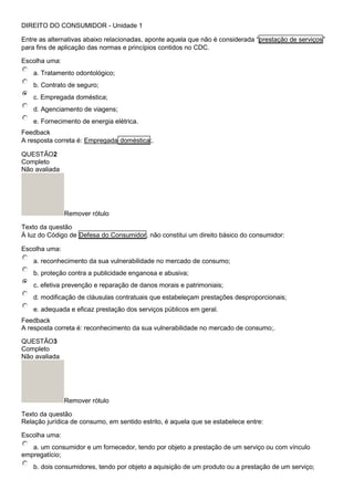 DIREITO DO CONSUMIDOR - Unidade 1
Entre as alternativas abaixo relacionadas, aponte aquela que não é considerada “prestação de serviços”
para fins de aplicação das normas e princípios contidos no CDC.
Escolha uma:
a. Tratamento odontológico;
b. Contrato de seguro;
c. Empregada doméstica;
d. Agenciamento de viagens;
e. Fornecimento de energia elétrica.
Feedback
A resposta correta é: Empregada doméstica;.
QUESTÃO2
Completo
Não avaliada
Remover rótulo
Texto da questão
À luz do Código de Defesa do Consumidor, não constitui um direito básico do consumidor:
Escolha uma:
a. reconhecimento da sua vulnerabilidade no mercado de consumo;
b. proteção contra a publicidade enganosa e abusiva;
c. efetiva prevenção e reparação de danos morais e patrimoniais;
d. modificação de cláusulas contratuais que estabeleçam prestações desproporcionais;
e. adequada e eficaz prestação dos serviços públicos em geral.
Feedback
A resposta correta é: reconhecimento da sua vulnerabilidade no mercado de consumo;.
QUESTÃO3
Completo
Não avaliada
Remover rótulo
Texto da questão
Relação jurídica de consumo, em sentido estrito, é aquela que se estabelece entre:
Escolha uma:
a. um consumidor e um fornecedor, tendo por objeto a prestação de um serviço ou com vínculo
empregatício;
b. dois consumidores, tendo por objeto a aquisição de um produto ou a prestação de um serviço;
 