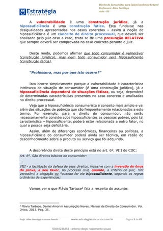 Direito do Consumidor para Caixa Econômica Federal
Professora: Aline Santiago
Aula - 00
Profs. Aline Santiago e Jacson Panichi www.estrategiaconcursos.com.br Página 9 de 49
A vulnerabilidade é uma construção jurídica, já a
hipossuficiência é uma construção fática. Esta funda-se nas
desigualdades apresentadas nos casos concretos assim a noção de
hipossuficiência é um conceito de direito processual, que deverá ser
analisado pelo juiz caso a caso, trata-se de uma presunção RELATIVA
que sempre deverá ser comprovada no caso concreto perante o juiz.
Deste modo, podemos afirmar que todo consumidor é vulnerável
(construção jurídica), mas nem todo consumidor será hipossuficiente
(construção fática).
Isto ocorre simplesmente porque a vulnerabilidade é característica
intrínseca da situação de consumidor (é uma construção jurídica), já a
hipossuficiência dependerá de situações fáticas, ou seja, dependerá
de determinadas características presentes no caso concreto e analisadas
no direito processual.
Veja que a hipossuficiência consumerista é conceito mais amplo e vai
além das situações de pobreza que são frequentemente relacionadas a este
termo. Por exemplo, para o direito do consumidor, não serão
necessariamente considerados hipossuficientes as pessoas pobres, pois tal
característica hipossuficiente, poderá estar relacionada a outro fator, no
qual a pessoa seja deficitária.
Assim, além de diferenças econômicas, financeiras ou políticas, a
hipossuficiência do consumidor poderá ainda ser técnica, em razão do
desconhecimento sobre o produto ou serviço que foi adquirido.
A decorrência direta deste princípio está no art. 6º, VIII do CDC:
Art. 6º. São direitos básicos do consumidor:
...
VIII - a facilitação da defesa de seus direitos, inclusive com a inversão do ônus
da prova, a seu favor, no processo civil, quando, a critério do juiz, ¹for
verossímil a alegação ou ²quando for ele hipossuficiente, segundo as regras
ordinárias de experiências;
Vamos ver o que Flávio Tartuce2 fala a respeito do assunto:
2
Flávio Tartuce. Daniel Amorim Assumpção Neves. Manual de Direito do Consumidor. Vol.
Único, 2013. Pag. 35.
53040236253
53040236253 - antonio diego nascimento souza
 