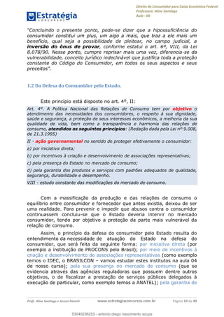 Direito do Consumidor para Caixa Econômica Federal
Professora: Aline Santiago
Aula - 00
Profs. Aline Santiago e Jacson Panichi www.estrategiaconcursos.com.br Página 10 de 49
-se dizer que a hipossuficiência do
consumidor constitui um plus, um algo a mais, que traz a ele mais um
benefício, qual seja a possibilidade de pleitear, no campo judicial, a
inversão do ônus de provar, conforme estatui o art. 6º, VIII, da Lei
8.078/90. Nesse ponto, cumpre reprisar mais uma vez, diferencia-se da
vulnerabilidade, conceito jurídico indeclinável que justifica toda a proteção
constante do Código do Consumidor, em todos os seus aspectos e seus
1.2 Da Defesa do Consumidor pelo Estado.
Este princípio está disposto no art. 4º, II:
Art. 4º. A Política Nacional das Relações de Consumo tem por objetivo o
atendimento das necessidades dos consumidores, o respeito à sua dignidade,
saúde e segurança, a proteção de seus interesses econômicos, a melhoria da sua
qualidade de vida, bem como a transparência e harmonia das relações de
consumo, atendidos os seguintes princípios: (Redação dada pela Lei nº 9.008,
de 21.3.1995)
II - ação governamental no sentido de proteger efetivamente o consumidor:
a) por iniciativa direta;
b) por incentivos à criação e desenvolvimento de associações representativas;
c) pela presença do Estado no mercado de consumo;
d) pela garantia dos produtos e serviços com padrões adequados de qualidade,
segurança, durabilidade e desempenho.
VIII - estudo constante das modificações do mercado de consumo.
Com a massificação da produção e das relações de consumo o
equilíbrio entre consumidor e fornecedor que antes existia, deixou de ser
uma realidade. Para prevenir e impedir que abusos contra o consumidor
continuassem concluiu-se que o Estado deveria intervir no mercado
consumidor, tendo por objetivo a proteção da parte mais vulnerável da
relação de consumo.
Assim, o princípio da defesa do consumidor pelo Estado resulta do
entendimento da necessidade de atuação do Estado na defesa do
consumidor, que será feita da seguinte forma: por iniciativa direta (por
exemplo a instituição de PROCONS pelo Brasil); por meio de incentivos à
criação e desenvolvimento de associações representativas (como exemplo
temos o IDEC, o BRASILCON vamos estudar estes institutos na aula 04
de nosso curso); pela sua presença no mercado de consumo (que se
evidencia através das agências reguladoras que possuem dentre outros
objetivos, o de fiscalizar a prestação de serviços públicos delegados à
execução de particular, como exemplo temos a ANATEL); pela garantia de
53040236253
53040236253 - antonio diego nascimento souza
 