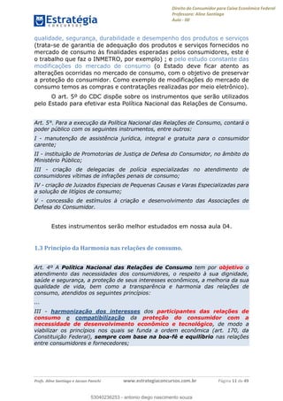 Direito do Consumidor para Caixa Econômica Federal
Professora: Aline Santiago
Aula - 00
Profs. Aline Santiago e Jacson Panichi www.estrategiaconcursos.com.br Página 11 de 49
qualidade, segurança, durabilidade e desempenho dos produtos e serviços
(trata-se de garantia de adequação dos produtos e serviços fornecidos no
mercado de consumo às finalidades esperadas pelos consumidores, este é
o trabalho que faz o INMETRO, por exemplo) ; e pelo estudo constante das
modificações do mercado de consumo (o Estado deve ficar atento as
alterações ocorridas no mercado de consumo, com o objetivo de preservar
a proteção do consumidor. Como exemplo de modificações do mercado de
consumo temos as compras e contratações realizadas por meio eletrônico).
O art. 5º do CDC dispõe sobre os instrumentos que serão utilizados
pelo Estado para efetivar esta Política Nacional das Relações de Consumo.
Art. 5°. Para a execução da Política Nacional das Relações de Consumo, contará o
poder público com os seguintes instrumentos, entre outros:
I - manutenção de assistência jurídica, integral e gratuita para o consumidor
carente;
II - instituição de Promotorias de Justiça de Defesa do Consumidor, no âmbito do
Ministério Público;
III - criação de delegacias de polícia especializadas no atendimento de
consumidores vítimas de infrações penais de consumo;
IV - criação de Juizados Especiais de Pequenas Causas e Varas Especializadas para
a solução de litígios de consumo;
V - concessão de estímulos à criação e desenvolvimento das Associações de
Defesa do Consumidor.
Estes instrumentos serão melhor estudados em nossa aula 04.
1.3 Princípio da Harmonia nas relações de consumo.
Art. 4º A Política Nacional das Relações de Consumo tem por objetivo o
atendimento das necessidades dos consumidores, o respeito à sua dignidade,
saúde e segurança, a proteção de seus interesses econômicos, a melhoria da sua
qualidade de vida, bem como a transparência e harmonia das relações de
consumo, atendidos os seguintes princípios:
...
III - harmonização dos interesses dos participantes das relações de
consumo e compatibilização da proteção do consumidor com a
necessidade de desenvolvimento econômico e tecnológico, de modo a
viabilizar os princípios nos quais se funda a ordem econômica (art. 170, da
Constituição Federal), sempre com base na boa-fé e equilíbrio nas relações
entre consumidores e fornecedores;
53040236253
53040236253 - antonio diego nascimento souza
 