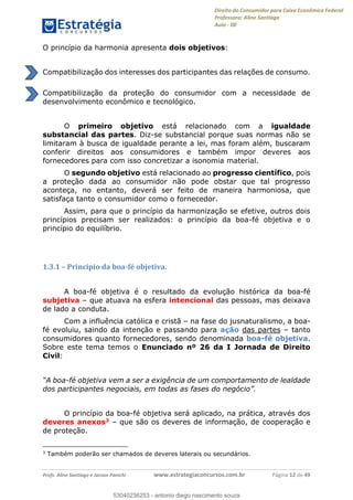Direito do Consumidor para Caixa Econômica Federal
Professora: Aline Santiago
Aula - 00
Profs. Aline Santiago e Jacson Panichi www.estrategiaconcursos.com.br Página 12 de 49
O princípio da harmonia apresenta dois objetivos:
Compatibilização dos interesses dos participantes das relações de consumo.
Compatibilização da proteção do consumidor com a necessidade de
desenvolvimento econômico e tecnológico.
O primeiro objetivo está relacionado com a igualdade
substancial das partes. Diz-se substancial porque suas normas não se
limitaram à busca de igualdade perante a lei, mas foram além, buscaram
conferir direitos aos consumidores e também impor deveres aos
fornecedores para com isso concretizar a isonomia material.
O segundo objetivo está relacionado ao progresso científico, pois
a proteção dada ao consumidor não pode obstar que tal progresso
aconteça, no entanto, deverá ser feito de maneira harmoniosa, que
satisfaça tanto o consumidor como o fornecedor.
Assim, para que o princípio da harmonização se efetive, outros dois
princípios precisam ser realizados: o princípio da boa-fé objetiva e o
princípio do equilíbrio.
1.3.1 Princípio da boa-fé objetiva.
A boa-fé objetiva é o resultado da evolução histórica da boa-fé
subjetiva que atuava na esfera intencional das pessoas, mas deixava
de lado a conduta.
Com a influência católica e cristã na fase do jusnaturalismo, a boa-
fé evoluiu, saindo da intenção e passando para ação das partes tanto
consumidores quanto fornecedores, sendo denominada boa-fé objetiva.
Sobre este tema temos o Enunciado nº 26 da I Jornada de Direito
Civil:
-fé objetiva vem a ser a exigência de um comportamento de lealdade
dos participantes negociais, em todas as fases do negóc
O princípio da boa-fé objetiva será aplicado, na prática, através dos
deveres anexos3 que são os deveres de informação, de cooperação e
de proteção.
3
Também poderão ser chamados de deveres laterais ou secundários.
53040236253
53040236253 - antonio diego nascimento souza
 