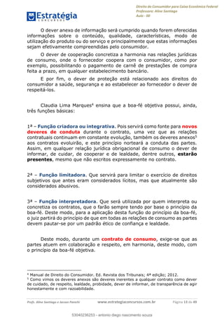Direito do Consumidor para Caixa Econômica Federal
Professora: Aline Santiago
Aula - 00
Profs. Aline Santiago e Jacson Panichi www.estrategiaconcursos.com.br Página 13 de 49
O dever anexo de informação será cumprido quando forem oferecidas
informações sobre o conteúdo, qualidade, características, modo de
utilização do produto ou do serviço e principalmente que estas informações
sejam efetivamente compreendidas pelo consumidor.
O dever de cooperação concretiza a harmonia nas relações jurídicas
de consumo, onde o fornecedor coopera com o consumidor, como por
exemplo, possibilitando o pagamento de carnê de prestações de compra
feita a prazo, em qualquer estabelecimento bancário.
E por fim, o dever de proteção está relacionado aos direitos do
consumidor a saúde, segurança e ao estabelecer ao fornecedor o dever de
respeitá-los.
Claudia Lima Marques4 ensina que a boa-fé objetiva possui, ainda,
três funções básicas:
1ª Função criadora ou integrativa. Pois servirá como fonte para novos
deveres de conduta durante o contrato, uma vez que as relações
contratuais continuam em constante evolução, também os deveres anexos5
aos contratos evoluirão, e este princípio norteará a conduta das partes.
Assim, em qualquer relação jurídica obrigacional de consumo o dever de
informar, de cuidar, de cooperar e de lealdade, dentre outros, estarão
presentes, mesmo que não escritos expressamente no contrato.
2ª Função limitadora. Que servirá para limitar o exercício de direitos
subjetivos que antes eram considerados lícitos, mas que atualmente são
considerados abusivos.
3ª Função interpretadora. Que será utilizada por quem interpreta ou
concretiza os contratos, que o farão sempre tendo por base o princípio da
boa-fé. Deste modo, para a aplicação desta função do princípio da boa-fé,
o juiz partirá do princípio de que em todas as relações de consumo as partes
devem pautar-se por um padrão ético de confiança e lealdade.
Deste modo, durante um contrato de consumo, exige-se que as
partes atuem em colaboração e respeito, em harmonia, deste modo, com
o princípio da boa-fé objetiva.
4
Manual de Direito do Consumidor. Ed. Revista dos Tribunais; 4ª edição; 2012.
5
Como vimos os deveres anexos são deveres inerentes a qualquer contrato como dever
de cuidado, de respeito, lealdade, probidade, dever de informar, de transparência de agir
honestamente e com razoabilidade.
53040236253
53040236253 - antonio diego nascimento souza
 