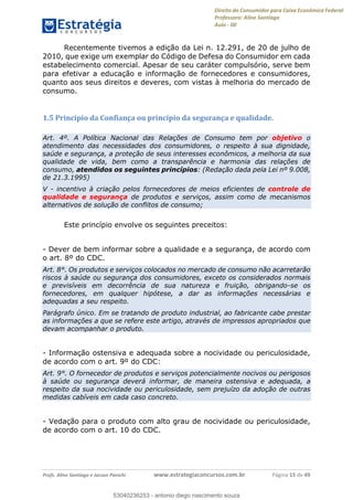 Direito do Consumidor para Caixa Econômica Federal
Professora: Aline Santiago
Aula - 00
Profs. Aline Santiago e Jacson Panichi www.estrategiaconcursos.com.br Página 15 de 49
Recentemente tivemos a edição da Lei n. 12.291, de 20 de julho de
2010, que exige um exemplar do Código de Defesa do Consumidor em cada
estabelecimento comercial. Apesar de seu caráter compulsório, serve bem
para efetivar a educação e informação de fornecedores e consumidores,
quanto aos seus direitos e deveres, com vistas à melhoria do mercado de
consumo.
1.5 Princípio da Confiança ou princípio da segurança e qualidade.
Art. 4º. A Política Nacional das Relações de Consumo tem por objetivo o
atendimento das necessidades dos consumidores, o respeito à sua dignidade,
saúde e segurança, a proteção de seus interesses econômicos, a melhoria da sua
qualidade de vida, bem como a transparência e harmonia das relações de
consumo, atendidos os seguintes princípios: (Redação dada pela Lei nº 9.008,
de 21.3.1995)
V - incentivo à criação pelos fornecedores de meios eficientes de controle de
qualidade e segurança de produtos e serviços, assim como de mecanismos
alternativos de solução de conflitos de consumo;
Este princípio envolve os seguintes preceitos:
- Dever de bem informar sobre a qualidade e a segurança, de acordo com
o art. 8º do CDC.
Art. 8°. Os produtos e serviços colocados no mercado de consumo não acarretarão
riscos à saúde ou segurança dos consumidores, exceto os considerados normais
e previsíveis em decorrência de sua natureza e fruição, obrigando-se os
fornecedores, em qualquer hipótese, a dar as informações necessárias e
adequadas a seu respeito.
Parágrafo único. Em se tratando de produto industrial, ao fabricante cabe prestar
as informações a que se refere este artigo, através de impressos apropriados que
devam acompanhar o produto.
- Informação ostensiva e adequada sobre a nocividade ou periculosidade,
de acordo com o art. 9º do CDC:
Art. 9°. O fornecedor de produtos e serviços potencialmente nocivos ou perigosos
à saúde ou segurança deverá informar, de maneira ostensiva e adequada, a
respeito da sua nocividade ou periculosidade, sem prejuízo da adoção de outras
medidas cabíveis em cada caso concreto.
- Vedação para o produto com alto grau de nocividade ou periculosidade,
de acordo com o art. 10 do CDC.
53040236253
53040236253 - antonio diego nascimento souza
 