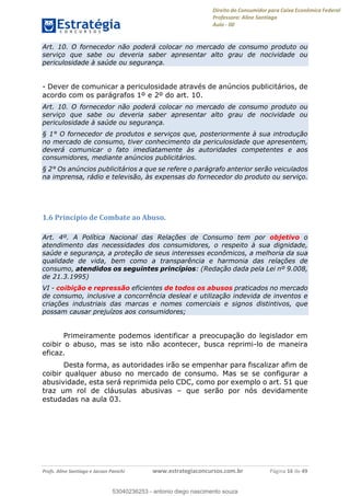 Direito do Consumidor para Caixa Econômica Federal
Professora: Aline Santiago
Aula - 00
Profs. Aline Santiago e Jacson Panichi www.estrategiaconcursos.com.br Página 16 de 49
Art. 10. O fornecedor não poderá colocar no mercado de consumo produto ou
serviço que sabe ou deveria saber apresentar alto grau de nocividade ou
periculosidade à saúde ou segurança.
- Dever de comunicar a periculosidade através de anúncios publicitários, de
acordo com os parágrafos 1º e 2º do art. 10.
Art. 10. O fornecedor não poderá colocar no mercado de consumo produto ou
serviço que sabe ou deveria saber apresentar alto grau de nocividade ou
periculosidade à saúde ou segurança.
§ 1° O fornecedor de produtos e serviços que, posteriormente à sua introdução
no mercado de consumo, tiver conhecimento da periculosidade que apresentem,
deverá comunicar o fato imediatamente às autoridades competentes e aos
consumidores, mediante anúncios publicitários.
§ 2° Os anúncios publicitários a que se refere o parágrafo anterior serão veiculados
na imprensa, rádio e televisão, às expensas do fornecedor do produto ou serviço.
1.6 Princípio de Combate ao Abuso.
Art. 4º. A Política Nacional das Relações de Consumo tem por objetivo o
atendimento das necessidades dos consumidores, o respeito à sua dignidade,
saúde e segurança, a proteção de seus interesses econômicos, a melhoria da sua
qualidade de vida, bem como a transparência e harmonia das relações de
consumo, atendidos os seguintes princípios: (Redação dada pela Lei nº 9.008,
de 21.3.1995)
VI - coibição e repressão eficientes de todos os abusos praticados no mercado
de consumo, inclusive a concorrência desleal e utilização indevida de inventos e
criações industriais das marcas e nomes comerciais e signos distintivos, que
possam causar prejuízos aos consumidores;
Primeiramente podemos identificar a preocupação do legislador em
coibir o abuso, mas se isto não acontecer, busca reprimi-lo de maneira
eficaz.
Desta forma, as autoridades irão se empenhar para fiscalizar afim de
coibir qualquer abuso no mercado de consumo. Mas se se configurar a
abusividade, esta será reprimida pelo CDC, como por exemplo o art. 51 que
traz um rol de cláusulas abusivas que serão por nós devidamente
estudadas na aula 03.
53040236253
53040236253 - antonio diego nascimento souza
 