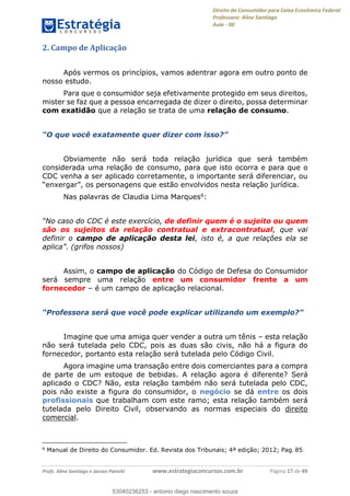 Direito do Consumidor para Caixa Econômica Federal
Professora: Aline Santiago
Aula - 00
Profs. Aline Santiago e Jacson Panichi www.estrategiaconcursos.com.br Página 17 de 49
2. Campo de Aplicação
Após vermos os princípios, vamos adentrar agora em outro ponto de
nosso estudo.
Para que o consumidor seja efetivamente protegido em seus direitos,
mister se faz que a pessoa encarregada de dizer o direito, possa determinar
com exatidão que a relação se trata de uma relação de consumo.
Obviamente não será toda relação jurídica que será também
considerada uma relação de consumo, para que isto ocorra e para que o
CDC venha a ser aplicado corretamente, o importante será diferenciar, ou
Nas palavras de Claudia Lima Marques6:
de definir quem é o sujeito ou quem
são os sujeitos da relação contratual e extracontratual, que vai
definir o campo de aplicação desta lei, isto é, a que relações ela se
(grifos nossos)
Assim, o campo de aplicação do Código de Defesa do Consumidor
será sempre uma relação entre um consumidor frente a um
fornecedor é um campo de aplicação relacional.
Imagine que uma amiga quer vender a outra um tênis esta relação
não será tutelada pelo CDC, pois as duas são civis, não há a figura do
fornecedor, portanto esta relação será tutelada pelo Código Civil.
Agora imagine uma transação entre dois comerciantes para a compra
de parte de um estoque de bebidas. A relação agora é diferente? Será
aplicado o CDC? Não, esta relação também não será tutelada pelo CDC,
pois não existe a figura do consumidor, o negócio se dá entre os dois
profissionais que trabalham com este ramo; esta relação também será
tutelada pelo Direito Civil, observando as normas especiais do direito
comercial.
6
Manual de Direito do Consumidor. Ed. Revista dos Tribunais; 4ª edição; 2012; Pag. 85.
53040236253
53040236253 - antonio diego nascimento souza
 