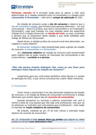 Direito do Consumidor para Caixa Econômica Federal
Professora: Aline Santiago
Aula - 00
Profs. Aline Santiago e Jacson Panichi www.estrategiaconcursos.com.br Página 18 de 49
Portanto, atenção !!! A principal razão para se aplicar o CDC será
determinada se a relação existente entre os envolvidos é a relação entre
consumidor X fornecedor este será o campo de aplicação do CDC.
Da relação de consumo surge o ato de consumo e observe que o
ato de consumo é misto, pois envolve duas pessoas diferentes um civil
(uma pessoa física ou jurídica, que será o consumidor) e um empresário
(fornecedor), cada qual tutelado em suas relações pelas leis especificas
(Código Civil e Código Comercial). A relação do meio, ou seja, os direitos
e deveres que se originarem desta relação é que serão tutelados pelo
Código de Defesa do Consumidor.
Desta forma, a relação jurídica de consumo terá dois elementos: um
subjetivo e outro objetivo.
O elemento subjetivo está caracterizado pelos sujeitos da relação
de consumo: o consumidor e o fornecedor.
Já o elemento objetivo da relação de consumo está caracterizado
pelos objetos sob os quais recaem os interesses dos fornecedores e dos
consumidores: o produto e o serviço.
para
distinguir estas figuras da relação de consumo
Justamente para que você possa identificar estas figuras e o campo
de aplicação do CDC, é que vamos conceituá-las a partir deste momento.
2.1 Consumidor.
Como vimos o consumidor é um dos elementos subjetivos da relação
de consumo, e no Código de Defesa do Consumidor encontramos 4 artigos
diferentes que contém algum tipo de conceito de consumidor.
Quando pensamos ou ouvimos a palavra consumidor nos vem à
mente a ideia de uma pessoa que não seja uma profissional, mas que irá
se relacionar ou contratar com uma pessoa que é profissional esta noção
é chamada de noção subjetiva de consumidor.
No entanto, voltando ao art. 2º do CDC vemos a chamada noção
objetiva do conceito de consumidor:
Art. 2°. Consumidor é toda pessoa física ou jurídica que adquire ou utiliza
produto ou serviço como destinatário final.
53040236253
53040236253 - antonio diego nascimento souza
 
