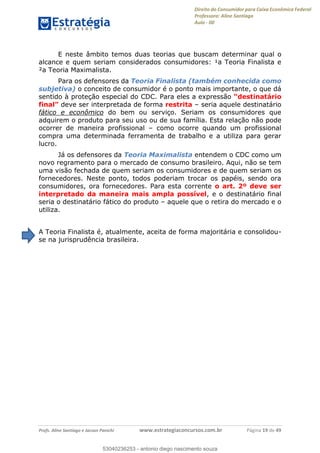 Direito do Consumidor para Caixa Econômica Federal
Professora: Aline Santiago
Aula - 00
Profs. Aline Santiago e Jacson Panichi www.estrategiaconcursos.com.br Página 19 de 49
E neste âmbito temos duas teorias que buscam determinar qual o
alcance e quem seriam considerados consumidores: ¹a Teoria Finalista e
²a Teoria Maximalista.
Para os defensores da Teoria Finalista (também conhecida como
subjetiva) o conceito de consumidor é o ponto mais importante, o que dá
sentido à proteção especial do CDC. Para eles a expressão
deve ser interpretada de forma restrita seria aquele destinatário
fático e econômico do bem ou serviço. Seriam os consumidores que
adquirem o produto para seu uso ou de sua família. Esta relação não pode
ocorrer de maneira profissional como ocorre quando um profissional
compra uma determinada ferramenta de trabalho e a utiliza para gerar
lucro.
Já os defensores da Teoria Maximalista entendem o CDC como um
novo regramento para o mercado de consumo brasileiro. Aqui, não se tem
uma visão fechada de quem seriam os consumidores e de quem seriam os
fornecedores. Neste ponto, todos poderiam trocar os papéis, sendo ora
consumidores, ora fornecedores. Para esta corrente o art. 2º deve ser
interpretado da maneira mais ampla possível, e o destinatário final
seria o destinatário fático do produto aquele que o retira do mercado e o
utiliza.
A Teoria Finalista é, atualmente, aceita de forma majoritária e consolidou-
se na jurisprudência brasileira.
53040236253
53040236253 - antonio diego nascimento souza
 
