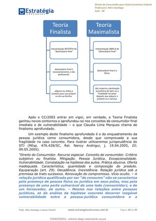 Direito do Consumidor para Caixa Econômica Federal
Professora: Aline Santiago
Aula - 00
Profs. Aline Santiago e Jacson Panichi www.estrategiaconcursos.com.br Página 20 de 49
Após o CC/2002 entrar em vigor, em verdade, a Teoria Finalista
ganhou novos contornos e aprofundou-se nos conceitos de consumidor final
imediato e de vulnerabilidade o que Claudia Lima Marques chama de
finalismo aprofundado.
Um exemplo deste finalismo aprofundado é o do enquadramento da
pessoa jurídica como consumidora, desde que comprovada a sua
fragilidade no caso concreto. Para ilustrar utilizaremos jurisprudência do
STJ (REsp. 476.428/SC, Rel. Nancy Andrigui, j. 19.04.2005, DJ.
09.05.2005).
Consumidor. Recurso especial. Conceito de consumidor. Critério
subjetivo ou finalista. Mitigação. Pessoa Jurídica. Excepcionalidade.
Vulnerabilidade. Constatação na hipótese dos autos. Prática abusiva. Oferta
inadequada. Característica, quantidade e composição do produto.
Equiparação (art. 29). Decadência. Inexistência. Relação jurídica sob a
premissa de trato sucessivo. Renovação do compromisso. Vício oculto. A
pela presença de pessoa física ou jurídica em seus polos, mas pela
presença de uma parte vulnerável de uma lado (consumidor), e de
um fornecedor, de outro. Mesmo nas relações entre pessoas
jurídicas, se da análise da hipótese concreta decorrer inegável
vulnerabilidade entre a pessoa-jurídica consumidora e a
Teoria
Finalista
Interpretação RESTRITA de
"destinatário final"
destinatário final é
necessáriamente o não
profissional.
adquire ou utiliza o
produto para uso próprio
ou de sua familia.
Teoria
Maximalista
Interpretação AMPLA de
"destinatário final"
destinatário final é o
fático.
não importa a destinação
econômica do bem ou a
finalidade lucrativa
daquele que adquire o
produto ou o serviço.
53040236253
53040236253 - antonio diego nascimento souza
 