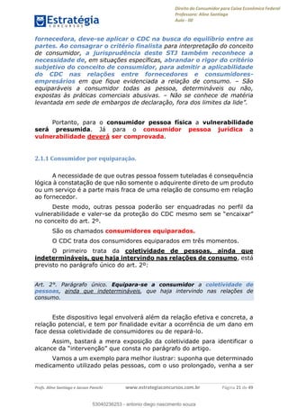 Direito do Consumidor para Caixa Econômica Federal
Professora: Aline Santiago
Aula - 00
Profs. Aline Santiago e Jacson Panichi www.estrategiaconcursos.com.br Página 21 de 49
fornecedora, deve-se aplicar o CDC na busca do equilíbrio entre as
partes. Ao consagrar o critério finalista para interpretação do conceito
de consumidor, a jurisprudência deste STJ também reconhece a
necessidade de, em situações específicas, abrandar o rigor do critério
subjetivo do conceito de consumidor, para admitir a aplicabilidade
do CDC nas relações entre fornecedores e consumidores-
empresários em que fique evidenciada a relação de consumo. São
equiparáveis a consumidor todas as pessoa, determináveis ou não,
expostas às práticas comerciais abusivas. Não se conhece de matéria
Portanto, para o consumidor pessoa física a vulnerabilidade
será presumida. Já para o consumidor pessoa jurídica a
vulnerabilidade deverá ser comprovada.
2.1.1 Consumidor por equiparação.
A necessidade de que outras pessoa fossem tuteladas é consequência
lógica à constatação de que não somente o adquirente direto de um produto
ou um serviço é a parte mais fraca de uma relação de consumo em relação
ao fornecedor.
Deste modo, outras pessoa poderão ser enquadradas no perfil da
vulnerabilidade e valer-
no conceito do art. 2º.
São os chamados consumidores equiparados.
O CDC trata dos consumidores equiparados em três momentos.
O primeiro trata da coletividade de pessoas, ainda que
indetermináveis, que haja intervindo nas relações de consumo, está
previsto no parágrafo único do art. 2º:
Art. 2°. Parágrafo único. Equipara-se a consumidor a coletividade de
pessoas, ainda que indetermináveis, que haja intervindo nas relações de
consumo.
Este dispositivo legal envolverá além da relação efetiva e concreta, a
relação potencial, e tem por finalidade evitar a ocorrência de um dano em
face dessa coletividade de consumidores ou de repará-lo.
Assim, bastará a mera exposição da coletividade para identificar o
Vamos a um exemplo para melhor ilustrar: suponha que determinado
medicamento utilizado pelas pessoas, com o uso prolongado, venha a ser
53040236253
53040236253 - antonio diego nascimento souza
 