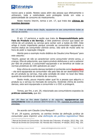Direito do Consumidor para Caixa Econômica Federal
Professora: Aline Santiago
Aula - 00
Profs. Aline Santiago e Jacson Panichi www.estrategiaconcursos.com.br Página 22 de 49
nocivo para a saúde. Nestes casos além das pessoa que efetivamente o
utilizaram, toda a coletividade será protegida tendo em vista a
potencialidade de consumo do medicamento.
Neste mesmo ínterim, temos o art. 17, que trata das vítimas de
eventos danosos:
Art. 17. Para os efeitos desta Seção, equiparam-se aos consumidores todas as
vítimas do evento.
O art. 17 pertence a seção que trata da Responsabilidade pelo
Fato do Produto e do Serviço, e dele podemos concluir que basta ser
vítima de um produto ou serviço para contar com a tutela do CDC. Este
artigo é muito importante porque concede ao consumidor equiparado o
mesmo status do consumidor estricto sensu. Isto será de muita valia na
hora de pedir a reparação integral.
Atente para o exemplo muito didático de Claudia Lima Marques7 para
este assunto:
criança, filha do adquirente, que ingere produto defeituoso e vem a adoecer
por fato do produto, é consumidor-equiparado e se beneficia de todas as
Esta vítima do evento danoso também é conhecida como bystanders
ela será equiparada ao consumidor não pelo fato de ser destinatária final
de um produto ou serviço, mas pela condição de estar no local dos fatos
quando da ocorrência do acidente de consumo.
Deste modo, pouco importa saber qual foi a pessoa que adquiriu o
produto ou o serviço no mercado de consumo. Existindo vítima do evento
danoso, esta será equiparada a consumidor e o CDC a protegerá.
Temos, por fim, o art. 29, relacionado aos consumidores expostos às
práticas comerciais, que diz:
Art. 29. Para os fins deste Capítulo e do seguinte, equiparam-se aos
consumidores todas as pessoas determináveis ou não, expostas às práticas nele
previstas.
De acordo com Claudia Lima Marques8:
consumidor para imprimir uma definição de política legislativa! Para
7
Manual de Direito do Consumidor. Ed. Revista dos Tribunais; 4ª edição; 2012; Pág. 104.
8
Manual de Direito do Consumidor. Ed. Revista dos Tribunais; 4ª edição; 2012; Pag. 105.
53040236253
53040236253 - antonio diego nascimento souza
 