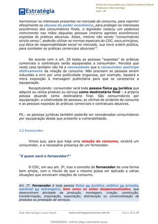 Direito do Consumidor para Caixa Econômica Federal
Professora: Aline Santiago
Aula - 00
Profs. Aline Santiago e Jacson Panichi www.estrategiaconcursos.com.br Página 23 de 49
harmonizar os interesses presentes no mercado de consumo, para reprimir
eficazmente os abusos do poder econômico, para proteger os interesses
econômicos dos consumidores finais, o legislador colocou um poderoso
instrumento nas mãos daquelas pessoas (mesmo agentes econômicos)
sua ética de responsabilidade social no mercado, sua nova ordem pública,
comerciais e contratuais serão equiparadas a consumidor. Perceba que
neste caso também não há a necessidade que o consumidor participe
efetivamente da relação de consumo. Não precisam as pessoas serem
induzidas a erro por uma publicidade enganosa, por exemplo, bastará a
mera exposição à mensagem publicitária para que se caracterize a
equiparação.
Recapitulando: consumidor será toda pessoa física ou jurídica que
adquire ou utiliza produto ou serviço como destinatário final a própria
pessoa atuando como destinatário final. São consumidores por
equiparação: a coletividade de pessoas; as vítimas de acidente de consumo
e as pessoas expostas às práticas comerciais e contratuais abusivas.
PS.: as pessoas jurídicas também poderão ser consideradas consumidores
por equiparação desde que presente a vulnerabilidade.
2.2 Fornecedor.
Vimos que, para que haja uma relação de consumo, existirá um
consumidor, e a necessária presença de um fornecedor.
O CDC, em seu art. 3º, traz o conceito de fornecedor de uma forma
bem ampla, com o intuito de que o mesmo possa ser aplicado a várias
situações que envolvam relações de consumo.
Art. 3°. Fornecedor é toda pessoa física ou jurídica, pública ou privada,
nacional ou estrangeira, bem como os entes despersonalizados, que
desenvolvem atividade de produção, montagem, criação, construção,
transformação, importação, exportação, distribuição ou comercialização de
produtos ou prestação de serviços.
53040236253
53040236253 - antonio diego nascimento souza
 