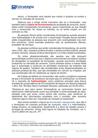 Direito do Consumidor para Caixa Econômica Federal
Professora: Aline Santiago
Aula - 00
Profs. Aline Santiago e Jacson Panichi www.estrategiaconcursos.com.br Página 24 de 49
Assim, o fornecedor será aquele que coloca o produto ou presta o
serviço no mercado de consumo.
Observe que o artigo acima menciona não só o fornecedor, mas
também toda a cadeia de fornecimento da sociedade de consumo, assim,
todos serão considerados fornecedores, pouco importando se sua relação
com o consumidor for direta ou indireta, ou se tenha origem em um
contrato ou não.
As pessoas físicas serão consideradas fornecedoras quando atuarem
com habitualidade e de acordo com o doutrinador Rizzatto Nunes também
estão enquadrados as pessoas que atuarem com eventualidade mas com
fins lucrativos. Como exemplo podemos citar os profissionais liberais,
prestador de serviços.
As pessoas jurídicas que serão consideradas fornecedoras, de acordo
com o CDC, são: a pessoa jurídica privada, a pessoa jurídica pública, pessoa
jurídica nacional, pessoa jurídica estrangeira e os entes despersonalizados.
Os entes despersonalizados são aqueles que não possuem
personalidade jurídica mas que o diploma consumerista considerou sujeitos
de obrigações na qualidade de fornecedor, quando exercerem atividades
produtivas no mercado de consumo. Como exemplo temos a massa falida
que é autorizada a continuar as atividades comerciais da empresa sob
regime de quebra. Também são considerados entes despersonalizados as
pessoas jurídicas de fato, que são sociedades em comum ou irregular, por
sua constituição não ter obedecido as regras de direito.
No Código de Defesa do Consumidor não existe a exigência expressa
de que o fornecedor de produtos e serviços seja um profissional, no entanto
há o requisito da habitualidade, como podemos perceber pela leitura
extraída da jurisprudência do STJ constante do Agravo em Recurso Especial
1.963, Rel. Ministro Mauro Campbell Marques, publicado em 04.04.2011.
-se que para serem fornecedoras as recorrentes teriam que
desenvolver habitualmente como sua atividade a comercialização de lotes,
situação esta que como vimos acima não ocorreu, pois conforme se
depreende dos documentos acostados com a exordial, elas somente
Aqui temos também a figura do fornecedor equiparado, que não é
o fornecedor do contrato principal de consumo, mas é o intermediário,
antigo terceiro, ou estipulante, atualmente é o dono da relação conexa e
principal de consumo. Vimos esta figura no Estatuto do Torcedor, Lei n.
10.671/2003 em seu art. 3º9.
9
Este dispositivo foi declarado constitucional pelo STF, ADI 2.937/DF, Rel. Ministro Cezar
Peluso, j. 23.2.2012, Informativo de Jurisprudência do STF.
53040236253
53040236253 - antonio diego nascimento souza
 