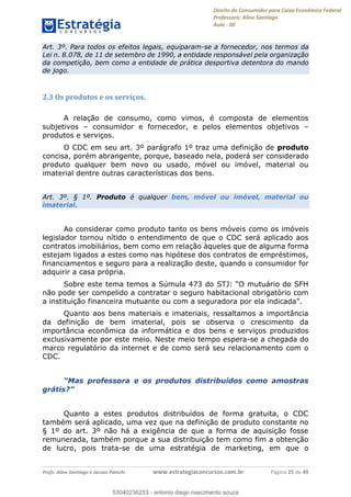 Direito do Consumidor para Caixa Econômica Federal
Professora: Aline Santiago
Aula - 00
Profs. Aline Santiago e Jacson Panichi www.estrategiaconcursos.com.br Página 25 de 49
Art. 3º. Para todos os efeitos legais, equiparam-se a fornecedor, nos termos da
Lei n. 8.078, de 11 de setembro de 1990, a entidade responsável pela organização
da competição, bem como a entidade de prática desportiva detentora do mando
de jogo.
2.3 Os produtos e os serviços.
A relação de consumo, como vimos, é composta de elementos
subjetivos consumidor e fornecedor, e pelos elementos objetivos
produtos e serviços.
O CDC em seu art. 3º parágrafo 1º traz uma definição de produto
concisa, porém abrangente, porque, baseado nela, poderá ser considerado
produto qualquer bem novo ou usado, móvel ou imóvel, material ou
imaterial dentre outras características dos bens.
Art. 3º. § 1º. Produto é qualquer bem, móvel ou imóvel, material ou
imaterial.
Ao considerar como produto tanto os bens móveis como os imóveis
legislador tornou nítido o entendimento de que o CDC será aplicado aos
contratos imobiliários, bem como em relação àqueles que de alguma forma
estejam ligados a estes como nas hipótese dos contratos de empréstimos,
financiamentos e seguro para a realização deste, quando o consumidor for
adquirir a casa própria.
não pode ser compelido a contratar o seguro habitacional obrigatório com
a instituição financeira mutuante ou com a se
Quanto aos bens materiais e imateriais, ressaltamos a importância
da definição de bem imaterial, pois se observa o crescimento da
importância econômica da informática e dos bens e serviços produzidos
exclusivamente por este meio. Neste meio tempo espera-se a chegada do
marco regulatório da internet e de como será seu relacionamento com o
CDC.
e os produtos distribuídos como amostras
Quanto a estes produtos distribuídos de forma gratuita, o CDC
também será aplicado, uma vez que na definição de produto constante no
§ 1º do art. 3º não há a exigência de que a forma de aquisição fosse
remunerada, também porque a sua distribuição tem como fim a obtenção
de lucro, pois trata-se de uma estratégia de marketing, em que o
53040236253
53040236253 - antonio diego nascimento souza
 