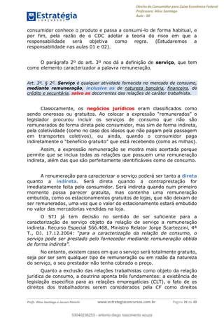 Direito do Consumidor para Caixa Econômica Federal
Professora: Aline Santiago
Aula - 00
Profs. Aline Santiago e Jacson Panichi www.estrategiaconcursos.com.br Página 26 de 49
consumidor conhece o produto e passa a consumi-lo de forma habitual, e
por fim, pela razão de o CDC adotar a teoria do risco em que a
responsabilidade será objetiva como regra. (Estudaremos a
responsabilidade nas aulas 01 e 02).
O parágrafo 2º do art. 3º nos dá a definição de serviço, que tem
como elemento caracterizador a palavra remuneração.
Art. 3º. § 2º. Serviço é qualquer atividade fornecida no mercado de consumo,
mediante remuneração, inclusive as de natureza bancária, financeira, de
crédito e securitária, salvo as decorrentes das relações de caráter trabalhista.
Classicamente, os negócios jurídicos eram classificados como
sendo onerosos ou gratuitos.
legislador procurou incluir os serviços de consumo que não são
remunerados de forma direta pelo consumidor, mas sim de forma indireta,
pela coletividade (como no caso dos idosos que não pagam pela passagem
em transportes coletivos), ou ainda, quando o consumidor paga
Assim, a expressão remuneração se mostra mais acertada porque
permite que se inclua todas as relações que possuem uma remuneração
indireta, além das que são perfeitamente identificáveis como de consumo.
A renumeração para caracterizar o serviço poderá ser tanto a direta
quanto a indireta. Será direta quando a contraprestação for
imediatamente feita pelo consumidor. Será indireta quando num primeiro
momento possa parecer gratuita, mas contenha uma remuneração
embutida, como os estacionamentos gratuitos de lojas, que não deixam de
ser remunerados, uma vez que o valor do estacionamento estará embutido
no valor das mercadorias vendidas na loja.
O STJ já tem decisão no sentido de ser suficiente para a
caracterização de serviço objeto da relação de serviço a remuneração
indireta. Recurso Especial 566.468, Ministro Relator Jorge Scartezzini, 4ª
T., DJ. 17.12.2004:
serviço pode ser prestado pelo fornecedor mediante remuneração obtida
No entanto, existem casos em que o serviço será totalmente gratuito,
seja por ser sem qualquer tipo de remuneração ou em razão da natureza
do serviço, o seu prestador não tenha cobrado o preço.
Quanto a exclusão das relações trabalhistas como objeto da relação
jurídica de consumo, a doutrina aponta três fundamentos: a existência de
legislação especifica para as relações empregatícias (CLT), o fato de os
direitos dos trabalhadores serem considerados pela CF como direitos
53040236253
53040236253 - antonio diego nascimento souza
 