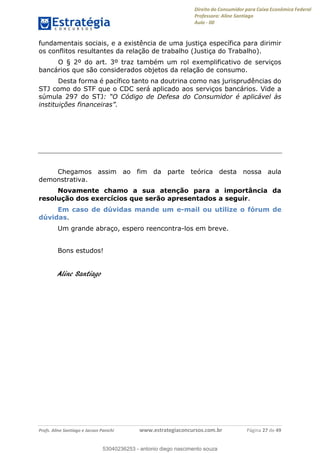 Direito do Consumidor para Caixa Econômica Federal
Professora: Aline Santiago
Aula - 00
Profs. Aline Santiago e Jacson Panichi www.estrategiaconcursos.com.br Página 27 de 49
fundamentais sociais, e a existência de uma justiça específica para dirimir
os conflitos resultantes da relação de trabalho (Justiça do Trabalho).
O § 2º do art. 3º traz também um rol exemplificativo de serviços
bancários que são considerados objetos da relação de consumo.
Desta forma é pacífico tanto na doutrina como nas jurisprudências do
STJ como do STF que o CDC será aplicado aos serviços bancários. Vide a
súmula 297 do STJ
Chegamos assim ao fim da parte teórica desta nossa aula
demonstrativa.
Novamente chamo a sua atenção para a importância da
resolução dos exercícios que serão apresentados a seguir.
Em caso de dúvidas mande um e-mail ou utilize o fórum de
dúvidas.
Um grande abraço, espero reencontra-los em breve.
Bons estudos!
Aline Santiago
53040236253
53040236253 - antonio diego nascimento souza
 