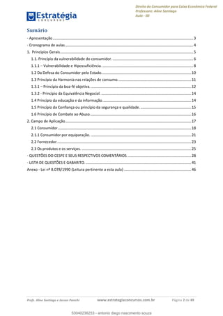 Direito do Consumidor para Caixa Econômica Federal
Professora: Aline Santiago
Aula - 00
Profs. Aline Santiago e Jacson Panichi www.estrategiaconcursos.com.br Página 2 de 49
Sumário
- Apresentação........................................................................................................................................3
- Cronograma de aulas............................................................................................................................4
1. Princípios Gerais.................................................................................................................................5
1.1. Princípio da vulnerabilidade do consumidor. ..............................................................................6
1.1.1 Vulnerabilidade e Hipossuficiência.........................................................................................8
1.2 Da Defesa do Consumidor pelo Estado.......................................................................................10
1.3 Princípio da Harmonia nas relações de consumo.......................................................................11
1.3.1 Princípio da boa-fé objetiva..................................................................................................12
1.3.2 - Princípio da Equivalência Negocial. .......................................................................................14
1.4 Princípio da educação e da informação......................................................................................14
1.5 Princípio da Confiança ou princípio da segurança e qualidade. .................................................15
1.6 Princípio de Combate ao Abuso..................................................................................................16
2. Campo de Aplicação..........................................................................................................................17
2.1 Consumidor.................................................................................................................................18
2.1.1 Consumidor por equiparação. .................................................................................................21
2.2 Fornecedor..................................................................................................................................23
2.3 Os produtos e os serviços. ..........................................................................................................25
- QUESTÕES DO CESPE E SEUS RESPECTIVOS COMENTÁRIOS. .............................................................28
- LISTA DE QUESTÕES E GABARITO. ......................................................................................................41
Anexo - Lei nº 8.078/1990 (Leitura pertinente a esta aula) .................................................................46
53040236253
53040236253 - antonio diego nascimento souza
 