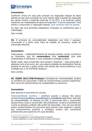 Direito do Consumidor para Caixa Econômica Federal
Professora: Aline Santiago
Aula - 00
Profs. Aline Santiago e Jacson Panichi www.estrategiaconcursos.com.br Página 29 de 49
Comentário:
Conforme vimos em aula pelo princípio da reparação integral do dano
admite-se que seja cumulado em uma mesma ação o pedido de reparação
por danos morais e materiais (Súmula 37 do STJ), e se existirem danos
materiais nas modalidades de danos emergentes10 e lucros cessantes11 terá
direito o consumidor a reparação integral, sem nenhum tipo de ajuste.
Ou seja, não será permitido estabelecer limitações ou tarifamento para a
indenização.
Item errado.
04. O princípio da vulnerabilidade estabelece que todo e qualquer
consumidor é a parte mais fraca da relação de consumo, sendo tal
presunção absoluta.
Comentário:
Toda pessoa independentemente de situação política, social, econômica
ou financeira, que for consumidora será vulnerável, pois esta
característica é intrínseca, é uma verdadeira condição jurídica.
Deste modo, todo consumidor será sempre vulnerável esta presunção é
absoluta (iure et de iure), por sua própria condição de destinatário final do
produto ou serviço, e assim sendo, terá direito aos meios protetivos a sua
condição que a Lei 8.078/90 assegura.
Item correto.
05. CESPE 2011/IFB/Professor. Considera-se vulnerabilidade jurídica
ou científica do consumidor a falta de conhecimentos jurídicos específicos,
bem como de conhecimentos de contabilidade ou economia.
Comentário:
Este assunto é recorrente em provas.
Vulnerabilidade Jurídica acontece quando a pessoa não possui
conhecimentos jurídicos, econômicos ou contábeis específicos. Este tipo
de vulnerabilidade, no sistema do CDC, é presumida para o consumidor
pessoa física e para o consumidor não profissional. Já para os profissionais
e para as pessoas jurídicas não existe tal presunção, uma vez que devem
possui conhecimentos em economia para exercer seus negócios e quanto
aos conhecimentos jurídicos e contábeis contam com consultores
profissionais para apoiá-los em suas decisões.
10
Danos emergentes é o que efetivamente se perdeu.
11
Lucros cessantes é o que razoavelmente se deixou de lucrar.
53040236253
53040236253 - antonio diego nascimento souza
 