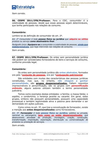 Direito do Consumidor para Caixa Econômica Federal
Professora: Aline Santiago
Aula - 00
Profs. Aline Santiago e Jacson Panichi www.estrategiaconcursos.com.br Página 30 de 49
Item correto.
06. CESPE 2011/IFB/Professor. Para o CDC, consumidor é a
coletividade de pessoas, desde que essas pessoas sejam determináveis,
que tenha participado nas relações de consumo.
Comentário:
Lembre-se da definição de consumidor do art. 2º.
Art. 2° Consumidor é toda pessoa física ou jurídica que adquire ou utiliza
produto ou serviço como destinatário final.
Parágrafo único. Equipara-se a consumidor a coletividade de pessoas, ainda que
indetermináveis, que haja intervindo nas relações de consumo.
Item errado.
07. CESPE 2011/IFB/Professor. Os entes sem personalidade jurídica
não podem ser considerados fornecedores de bens e serviços de consumo,
conforme previsão legal.
Comentário:
Os entes sem personalidade jurídica são entes abstratos, formados
ora pelo ¹conjunto de pessoas, ora por ²conjugação patrimonial.
São entidades com muitas das características das pessoas jurídicas
constituídas, mas que, no entanto, não chegam a ganhar
personalidade, são grupos despersonalizados. Faltam requisitos
imprescindíveis à personificação, são os grupos com personificação
anômala, alguns autores utilizam também o termo personalidade
judiciária.
Temos como exemplos destas entidades: a família; a massa falida; o
espólio; o condomínio; a herança jacente ou vacante. Em geral, estes
grupos, embora não possuam personalidade, possuem uma capacidade
processual e também legitimidade ativa e passiva para demandar e ser
demandado em ações judiciais.
Como vimos no art. 3º, que traz a conceituação de fornecedor, existe
a menção aos entes despersonalizados como fornecedores.
Art. 3º. Fornecedor é toda pessoa física ou jurídica, pública ou privada,
nacional ou estrangeira, bem como os entes despersonalizados, que
desenvolvem atividade de produção, montagem, criação, construção,
transformação, importação, exportação, distribuição ou comercialização de
produtos ou prestação de serviços.
Item errado.
53040236253
53040236253 - antonio diego nascimento souza
 
