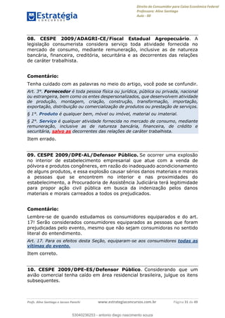 Direito do Consumidor para Caixa Econômica Federal
Professora: Aline Santiago
Aula - 00
Profs. Aline Santiago e Jacson Panichi www.estrategiaconcursos.com.br Página 31 de 49
08. CESPE 2009/ADAGRI-CE/Fiscal Estadual Agropecuário. A
legislação consumerista considera serviço toda atividade fornecida no
mercado de consumo, mediante remuneração, inclusive as de natureza
bancária, financeira, creditória, securitária e as decorrentes das relações
de caráter trabalhista.
Comentário:
Tenha cuidado com as palavras no meio do artigo, você pode se confundir.
Art. 3°. Fornecedor é toda pessoa física ou jurídica, pública ou privada, nacional
ou estrangeira, bem como os entes despersonalizados, que desenvolvem atividade
de produção, montagem, criação, construção, transformação, importação,
exportação, distribuição ou comercialização de produtos ou prestação de serviços.
§ 1°. Produto é qualquer bem, móvel ou imóvel, material ou imaterial.
§ 2°. Serviço é qualquer atividade fornecida no mercado de consumo, mediante
remuneração, inclusive as de natureza bancária, financeira, de crédito e
securitária, salvo as decorrentes das relações de caráter trabalhista.
Item errado.
09. CESPE 2009/DPE-AL/Defensor Público. Se ocorrer uma explosão
no interior de estabelecimento empresarial que atue com a venda de
pólvora e produtos congêneres, em razão do inadequado acondicionamento
de alguns produtos, e essa explosão causar sérios danos materiais e morais
a pessoas que se encontrem no interior e nas proximidades do
estabelecimento, a Procuradoria de Assistência Judiciária terá legitimidade
para propor ação civil pública em busca da indenização pelos danos
materiais e morais carreados a todos os prejudicados.
Comentário:
Lembre-se de quando estudamos os consumidores equiparados e do art.
17! Serão considerados consumidores equiparados as pessoas que foram
prejudicadas pelo evento, mesmo que não sejam consumidoras no sentido
literal do entendimento.
Art. 17. Para os efeitos desta Seção, equiparam-se aos consumidores todas as
vítimas do evento.
Item correto.
10. CESPE 2009/DPE-ES/Defensor Público. Considerando que um
avião comercial tenha caído em área residencial brasileira, julgue os itens
subsequentes.
53040236253
53040236253 - antonio diego nascimento souza
 