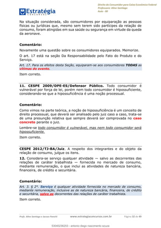 Direito do Consumidor para Caixa Econômica Federal
Professora: Aline Santiago
Aula - 00
Profs. Aline Santiago e Jacson Panichi www.estrategiaconcursos.com.br Página 32 de 49
Na situação considerada, são consumidores por equiparação as pessoas
físicas ou jurídicas que, mesmo sem terem sido partícipes da relação de
consumo, foram atingidas em sua saúde ou segurança em virtude da queda
da aeronave.
Comentário:
Novamente uma questão sobre os consumidores equiparados. Memorize.
O art. 17 está na seção Da Responsabilidade pelo Fato do Produto e do
Serviço.
Art. 17. Para os efeitos desta Seção, equiparam-se aos consumidores TODAS as
vítimas do evento.
Item correto.
11. CESPE 2009/DPE-ES/Defensor Público. Todo consumidor é
vulnerável por força de lei, porém nem todo consumidor é hipossuficiente,
considerando-se que a hipossuficiência é uma noção processual.
Comentário:
Como vimos na parte teórica, a noção de hipossuficiência é um conceito de
direito processual, que deverá ser analisado pelo juiz caso a caso, trata-se
de uma presunção relativa que sempre deverá ser comprovada no caso
concreto perante o juiz.
Lembre-se todo consumidor é vulnerável, mas nem todo consumidor será
hipossuficiente.
Item correto.
CESPE 2012/TJ-BA/Juiz. A respeito dos integrantes e do objeto da
relação de consumo, julgue os itens.
12. Considera-se serviço qualquer atividade salvo as decorrentes das
relações de caráter trabalhista fornecida no mercado de consumo,
mediante remuneração, o que inclui as atividades de natureza bancária,
financeira, de crédito e securitária.
Comentário:
Art. 3. § 2°. Serviço é qualquer atividade fornecida no mercado de consumo,
mediante remuneração, inclusive as de natureza bancária, financeira, de crédito
e securitária, salvo as decorrentes das relações de caráter trabalhista.
Item correto.
53040236253
53040236253 - antonio diego nascimento souza
 