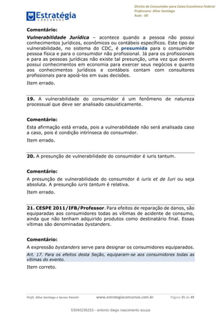 Direito do Consumidor para Caixa Econômica Federal
Professora: Aline Santiago
Aula - 00
Profs. Aline Santiago e Jacson Panichi www.estrategiaconcursos.com.br Página 35 de 49
Comentário:
Vulnerabilidade Jurídica acontece quando a pessoa não possui
conhecimentos jurídicos, econômicos ou contábeis específicos. Este tipo de
vulnerabilidade, no sistema do CDC, é presumida para o consumidor
pessoa física e para o consumidor não profissional. Já para os profissionais
e para as pessoas jurídicas não existe tal presunção, uma vez que devem
possui conhecimentos em economia para exercer seus negócios e quanto
aos conhecimentos jurídicos e contábeis contam com consultores
profissionais para apoiá-los em suas decisões.
Item errado.
19. A vulnerabilidade do consumidor é um fenômeno de natureza
processual que deve ser analisado casuisticamente.
Comentário:
Esta afirmação está errada, pois a vulnerabilidade não será analisada caso
a caso, pois é condição intrínseca do consumidor.
Item errado.
20. A presunção de vulnerabilidade do consumidor é iuris tantum.
Comentário:
A presunção de vulnerabilidade do consumidor é iuris et de Iuri ou seja
absoluta. A presunção iuris tantum é relativa.
Item errado.
21. CESPE 2011/IFB/Professor. Para efeitos de reparação de danos, são
equiparadas aos consumidores todas as vítimas de acidente de consumo,
ainda que não tenham adquirido produtos como destinatário final. Essas
vítimas são denominadas bystanders.
Comentário:
A expressão bystanders serve para designar os consumidores equiparados.
Art. 17. Para os efeitos desta Seção, equiparam-se aos consumidores todas as
vítimas do evento.
Item correto.
53040236253
53040236253 - antonio diego nascimento souza
 