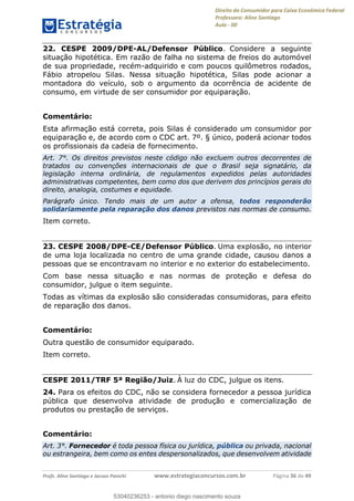 Direito do Consumidor para Caixa Econômica Federal
Professora: Aline Santiago
Aula - 00
Profs. Aline Santiago e Jacson Panichi www.estrategiaconcursos.com.br Página 36 de 49
22. CESPE 2009/DPE-AL/Defensor Público. Considere a seguinte
situação hipotética. Em razão de falha no sistema de freios do automóvel
de sua propriedade, recém-adquirido e com poucos quilômetros rodados,
Fábio atropelou Silas. Nessa situação hipotética, Silas pode acionar a
montadora do veículo, sob o argumento da ocorrência de acidente de
consumo, em virtude de ser consumidor por equiparação.
Comentário:
Esta afirmação está correta, pois Silas é considerado um consumidor por
equiparação e, de acordo com o CDC art. 7º. § único, poderá acionar todos
os profissionais da cadeia de fornecimento.
Art. 7°. Os direitos previstos neste código não excluem outros decorrentes de
tratados ou convenções internacionais de que o Brasil seja signatário, da
legislação interna ordinária, de regulamentos expedidos pelas autoridades
administrativas competentes, bem como dos que derivem dos princípios gerais do
direito, analogia, costumes e equidade.
Parágrafo único. Tendo mais de um autor a ofensa, todos responderão
solidariamente pela reparação dos danos previstos nas normas de consumo.
Item correto.
23. CESPE 2008/DPE-CE/Defensor Público. Uma explosão, no interior
de uma loja localizada no centro de uma grande cidade, causou danos a
pessoas que se encontravam no interior e no exterior do estabelecimento.
Com base nessa situação e nas normas de proteção e defesa do
consumidor, julgue o item seguinte.
Todas as vítimas da explosão são consideradas consumidoras, para efeito
de reparação dos danos.
Comentário:
Outra questão de consumidor equiparado.
Item correto.
CESPE 2011/TRF 5ª Região/Juiz. À luz do CDC, julgue os itens.
24. Para os efeitos do CDC, não se considera fornecedor a pessoa jurídica
pública que desenvolva atividade de produção e comercialização de
produtos ou prestação de serviços.
Comentário:
Art. 3°. Fornecedor é toda pessoa física ou jurídica, pública ou privada, nacional
ou estrangeira, bem como os entes despersonalizados, que desenvolvem atividade
53040236253
53040236253 - antonio diego nascimento souza
 