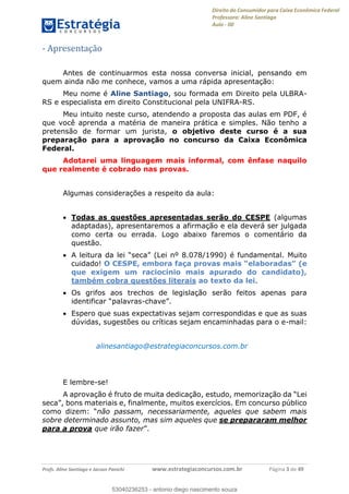 Direito do Consumidor para Caixa Econômica Federal
Professora: Aline Santiago
Aula - 00
Profs. Aline Santiago e Jacson Panichi www.estrategiaconcursos.com.br Página 3 de 49
- Apresentação
Antes de continuarmos esta nossa conversa inicial, pensando em
quem ainda não me conhece, vamos a uma rápida apresentação:
Meu nome é Aline Santiago, sou formada em Direito pela ULBRA-
RS e especialista em direito Constitucional pela UNIFRA-RS.
Meu intuito neste curso, atendendo a proposta das aulas em PDF, é
que você aprenda a matéria de maneira prática e simples. Não tenho a
pretensão de formar um jurista, o objetivo deste curso é a sua
preparação para a aprovação no concurso da Caixa Econômica
Federal.
Adotarei uma linguagem mais informal, com ênfase naquilo
que realmente é cobrado nas provas.
Algumas considerações a respeito da aula:
Todas as questões apresentadas serão do CESPE (algumas
adaptadas), apresentaremos a afirmação e ela deverá ser julgada
como certa ou errada. Logo abaixo faremos o comentário da
questão.
A leitura da lei seca (Lei nº 8.078/1990) é fundamental. Muito
cuidado! O (e
que exigem um raciocínio mais apurado do candidato),
também cobra questões literais ao texto da lei.
Os grifos aos trechos de legislação serão feitos apenas para
identificar -chave
Espero que suas expectativas sejam correspondidas e que as suas
dúvidas, sugestões ou críticas sejam encaminhadas para o e-mail:
alinesantiago@estrategiaconcursos.com.br
E lembre-se!
A aprovação é
, finalmente, muitos exercícios. Em concurso público
não passam, necessariamente, aqueles que sabem mais
sobre determinado assunto, mas sim aqueles que se prepararam melhor
para a prova que irão fazer
53040236253
53040236253 - antonio diego nascimento souza
 