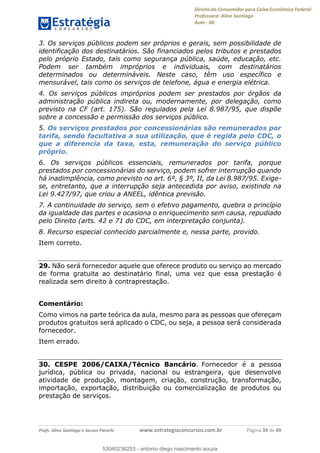 Direito do Consumidor para Caixa Econômica Federal
Professora: Aline Santiago
Aula - 00
Profs. Aline Santiago e Jacson Panichi www.estrategiaconcursos.com.br Página 39 de 49
3. Os serviços públicos podem ser próprios e gerais, sem possibilidade de
identificação dos destinatários. São financiados pelos tributos e prestados
pelo próprio Estado, tais como segurança pública, saúde, educação, etc.
Podem ser também impróprios e individuais, com destinatários
determinados ou determináveis. Neste caso, têm uso específico e
mensurável, tais como os serviços de telefone, água e energia elétrica.
4. Os serviços públicos impróprios podem ser prestados por órgãos da
administração pública indireta ou, modernamente, por delegação, como
previsto na CF (art. 175). São regulados pela Lei 8.987/95, que dispõe
sobre a concessão e permissão dos serviços público.
5. Os serviços prestados por concessionárias são remunerados por
tarifa, sendo facultativa a sua utilização, que é regida pelo CDC, o
que a diferencia da taxa, esta, remuneração do serviço público
próprio.
6. Os serviços públicos essenciais, remunerados por tarifa, porque
prestados por concessionárias do serviço, podem sofrer interrupção quando
há inadimplência, como previsto no art. 6º, § 3º, II, da Lei 8.987/95. Exige-
se, entretanto, que a interrupção seja antecedida por aviso, existindo na
Lei 9.427/97, que criou a ANEEL, idêntica previsão.
7. A continuidade do serviço, sem o efetivo pagamento, quebra o princípio
da igualdade das partes e ocasiona o enriquecimento sem causa, repudiado
pelo Direito (arts. 42 e 71 do CDC, em interpretação conjunta).
8. Recurso especial conhecido parcialmente e, nessa parte, provido.
Item correto.
29. Não será fornecedor aquele que oferece produto ou serviço ao mercado
de forma gratuita ao destinatário final, uma vez que essa prestação é
realizada sem direito à contraprestação.
Comentário:
Como vimos na parte teórica da aula, mesmo para as pessoas que ofereçam
produtos gratuitos será aplicado o CDC, ou seja, a pessoa será considerada
fornecedor.
Item errado.
30. CESPE 2006/CAIXA/Técnico Bancário. Fornecedor é a pessoa
jurídica, pública ou privada, nacional ou estrangeira, que desenvolve
atividade de produção, montagem, criação, construção, transformação,
importação, exportação, distribuição ou comercialização de produtos ou
prestação de serviços.
53040236253
53040236253 - antonio diego nascimento souza
 