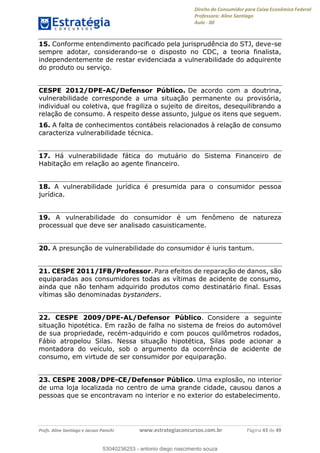 Direito do Consumidor para Caixa Econômica Federal
Professora: Aline Santiago
Aula - 00
Profs. Aline Santiago e Jacson Panichi www.estrategiaconcursos.com.br Página 43 de 49
15. Conforme entendimento pacificado pela jurisprudência do STJ, deve-se
sempre adotar, considerando-se o disposto no CDC, a teoria finalista,
independentemente de restar evidenciada a vulnerabilidade do adquirente
do produto ou serviço.
CESPE 2012/DPE-AC/Defensor Público. De acordo com a doutrina,
vulnerabilidade corresponde a uma situação permanente ou provisória,
individual ou coletiva, que fragiliza o sujeito de direitos, desequilibrando a
relação de consumo. A respeito desse assunto, julgue os itens que seguem.
16. A falta de conhecimentos contábeis relacionados à relação de consumo
caracteriza vulnerabilidade técnica.
17. Há vulnerabilidade fática do mutuário do Sistema Financeiro de
Habitação em relação ao agente financeiro.
18. A vulnerabilidade jurídica é presumida para o consumidor pessoa
jurídica.
19. A vulnerabilidade do consumidor é um fenômeno de natureza
processual que deve ser analisado casuisticamente.
20. A presunção de vulnerabilidade do consumidor é iuris tantum.
21. CESPE 2011/IFB/Professor. Para efeitos de reparação de danos, são
equiparadas aos consumidores todas as vítimas de acidente de consumo,
ainda que não tenham adquirido produtos como destinatário final. Essas
vítimas são denominadas bystanders.
22. CESPE 2009/DPE-AL/Defensor Público. Considere a seguinte
situação hipotética. Em razão de falha no sistema de freios do automóvel
de sua propriedade, recém-adquirido e com poucos quilômetros rodados,
Fábio atropelou Silas. Nessa situação hipotética, Silas pode acionar a
montadora do veículo, sob o argumento da ocorrência de acidente de
consumo, em virtude de ser consumidor por equiparação.
23. CESPE 2008/DPE-CE/Defensor Público. Uma explosão, no interior
de uma loja localizada no centro de uma grande cidade, causou danos a
pessoas que se encontravam no interior e no exterior do estabelecimento.
53040236253
53040236253 - antonio diego nascimento souza
 