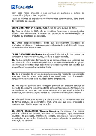 Direito do Consumidor para Caixa Econômica Federal
Professora: Aline Santiago
Aula - 00
Profs. Aline Santiago e Jacson Panichi www.estrategiaconcursos.com.br Página 44 de 49
Com base nessa situação e nas normas de proteção e defesa do
consumidor, julgue o item seguinte.
Todas as vítimas da explosão são consideradas consumidoras, para efeito
de reparação dos danos.
CESPE 2011/TRF 5ª Região/Juiz. À luz do CDC, julgue os itens.
24. Para os efeitos do CDC, não se considera fornecedor a pessoa jurídica
pública que desenvolva atividade de produção e comercialização de
produtos ou prestação de serviços.
25. Entes despersonalizados, ainda que desenvolvam atividades de
produção, montagem, criação ou comercialização de produtos, não podem
ser considerados fornecedores.
CESPE 2008/MPE-RO/Promotor. Quanto à identificação das partes que
compõem a relação de consumo, assinale a opção correta.
26. Serão considerados fornecedores as pessoas físicas ou jurídicas que
participem do oferecimento de produtos e serviços ao mercado, exigindo-
se ainda que o ofertado seja adquirido ou utilizado apenas por sujeitos que
se qualifiquem como destinatários finais.
27. Se o prestador do serviço ou produto oferecido mediante remuneração
atua sem fins lucrativos, não poderá ser qualificado como fornecedor,
porquanto não realiza essa atividade como empresário.
28. Os órgãos públicos que forneçam produto ou prestem serviço ao
mercado de consumo também poderão ser qualificados como fornecedores,
excluindo-se os casos em que sejam remunerados por espécie tributária
específica, tal como taxa pela coleta ou tratamento de esgoto sanitário.
29. Não será fornecedor aquele que oferece produto ou serviço ao mercado
de forma gratuita ao destinatário final, uma vez que essa prestação é
realizada sem direito à contraprestação.
30. CESPE 2006/CAIXA/Técnico Bancário. Fornecedor é a pessoa
jurídica, pública ou privada, nacional ou estrangeira, que desenvolve
atividade de produção, montagem, criação, construção, transformação,
importação, exportação, distribuição ou comercialização de produtos ou
prestação de serviços.
53040236253
53040236253 - antonio diego nascimento souza
 