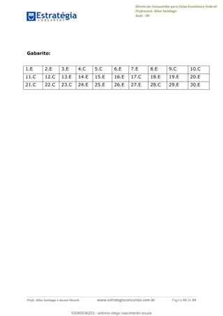 Direito do Consumidor para Caixa Econômica Federal
Professora: Aline Santiago
Aula - 00
Profs. Aline Santiago e Jacson Panichi www.estrategiaconcursos.com.br Página 45 de 49
Gabarito:
1.E 2.E 3.E 4.C 5.C 6.E 7.E 8.E 9.C 10.C
11.C 12.C 13.E 14.E 15.E 16.E 17.C 18.E 19.E 20.E
21.C 22.C 23.C 24.E 25.E 26.E 27.E 28.C 29.E 30.E
53040236253
53040236253 - antonio diego nascimento souza
 