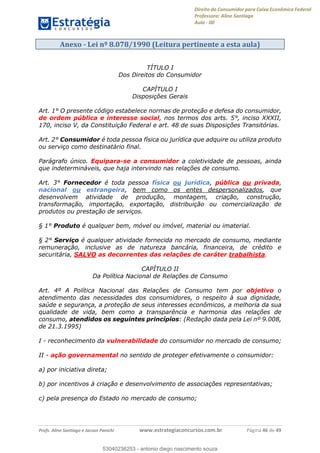 Direito do Consumidor para Caixa Econômica Federal
Professora: Aline Santiago
Aula - 00
Profs. Aline Santiago e Jacson Panichi www.estrategiaconcursos.com.br Página 46 de 49
Anexo - Lei nº 8.078/1990 (Leitura pertinente a esta aula)
TÍTULO I
Dos Direitos do Consumidor
CAPÍTULO I
Disposições Gerais
Art. 1° O presente código estabelece normas de proteção e defesa do consumidor,
de ordem pública e interesse social, nos termos dos arts. 5°, inciso XXXII,
170, inciso V, da Constituição Federal e art. 48 de suas Disposições Transitórias.
Art. 2° Consumidor é toda pessoa física ou jurídica que adquire ou utiliza produto
ou serviço como destinatário final.
Parágrafo único. Equipara-se a consumidor a coletividade de pessoas, ainda
que indetermináveis, que haja intervindo nas relações de consumo.
Art. 3° Fornecedor é toda pessoa física ou jurídica, pública ou privada,
nacional ou estrangeira, bem como os entes despersonalizados, que
desenvolvem atividade de produção, montagem, criação, construção,
transformação, importação, exportação, distribuição ou comercialização de
produtos ou prestação de serviços.
§ 1° Produto é qualquer bem, móvel ou imóvel, material ou imaterial.
§ 2° Serviço é qualquer atividade fornecida no mercado de consumo, mediante
remuneração, inclusive as de natureza bancária, financeira, de crédito e
securitária, SALVO as decorrentes das relações de caráter trabalhista.
CAPÍTULO II
Da Política Nacional de Relações de Consumo
Art. 4º A Política Nacional das Relações de Consumo tem por objetivo o
atendimento das necessidades dos consumidores, o respeito à sua dignidade,
saúde e segurança, a proteção de seus interesses econômicos, a melhoria da sua
qualidade de vida, bem como a transparência e harmonia das relações de
consumo, atendidos os seguintes princípios: (Redação dada pela Lei nº 9.008,
de 21.3.1995)
I - reconhecimento da vulnerabilidade do consumidor no mercado de consumo;
II - ação governamental no sentido de proteger efetivamente o consumidor:
a) por iniciativa direta;
b) por incentivos à criação e desenvolvimento de associações representativas;
c) pela presença do Estado no mercado de consumo;
53040236253
53040236253 - antonio diego nascimento souza
 