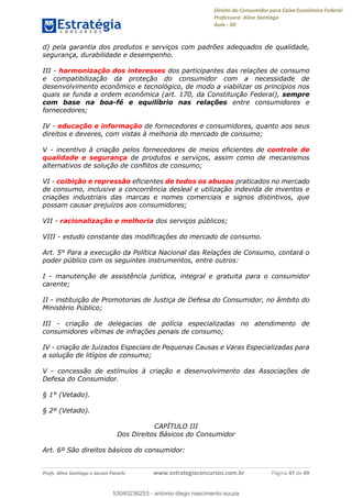Direito do Consumidor para Caixa Econômica Federal
Professora: Aline Santiago
Aula - 00
Profs. Aline Santiago e Jacson Panichi www.estrategiaconcursos.com.br Página 47 de 49
d) pela garantia dos produtos e serviços com padrões adequados de qualidade,
segurança, durabilidade e desempenho.
III - harmonização dos interesses dos participantes das relações de consumo
e compatibilização da proteção do consumidor com a necessidade de
desenvolvimento econômico e tecnológico, de modo a viabilizar os princípios nos
quais se funda a ordem econômica (art. 170, da Constituição Federal), sempre
com base na boa-fé e equilíbrio nas relações entre consumidores e
fornecedores;
IV - educação e informação de fornecedores e consumidores, quanto aos seus
direitos e deveres, com vistas à melhoria do mercado de consumo;
V - incentivo à criação pelos fornecedores de meios eficientes de controle de
qualidade e segurança de produtos e serviços, assim como de mecanismos
alternativos de solução de conflitos de consumo;
VI - coibição e repressão eficientes de todos os abusos praticados no mercado
de consumo, inclusive a concorrência desleal e utilização indevida de inventos e
criações industriais das marcas e nomes comerciais e signos distintivos, que
possam causar prejuízos aos consumidores;
VII - racionalização e melhoria dos serviços públicos;
VIII - estudo constante das modificações do mercado de consumo.
Art. 5° Para a execução da Política Nacional das Relações de Consumo, contará o
poder público com os seguintes instrumentos, entre outros:
I - manutenção de assistência jurídica, integral e gratuita para o consumidor
carente;
II - instituição de Promotorias de Justiça de Defesa do Consumidor, no âmbito do
Ministério Público;
III - criação de delegacias de polícia especializadas no atendimento de
consumidores vítimas de infrações penais de consumo;
IV - criação de Juizados Especiais de Pequenas Causas e Varas Especializadas para
a solução de litígios de consumo;
V - concessão de estímulos à criação e desenvolvimento das Associações de
Defesa do Consumidor.
§ 1° (Vetado).
§ 2º (Vetado).
CAPÍTULO III
Dos Direitos Básicos do Consumidor
Art. 6º São direitos básicos do consumidor:
53040236253
53040236253 - antonio diego nascimento souza
 