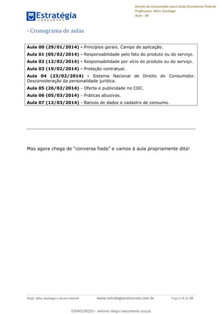 Direito do Consumidor para Caixa Econômica Federal
Professora: Aline Santiago
Aula - 00
Profs. Aline Santiago e Jacson Panichi www.estrategiaconcursos.com.br Página 4 de 49
- Cronograma de aulas
Aula 00 (29/01/2014) - Princípios gerais. Campo de aplicação.
Aula 01 (05/02/2014) - Responsabilidade pelo fato do produto ou do serviço.
Aula 02 (12/02/2014) - Responsabilidade por vício do produto ou do serviço.
Aula 03 (19/02/2014) - Proteção contratual.
Aula 04 (23/02/2014) - Sistema Nacional de Direito do Consumidor.
Desconsideração da personalidade jurídica.
Aula 05 (26/02/2014) - Oferta e publicidade no CDC.
Aula 06 (05/03/2014) - Práticas abusivas.
Aula 07 (12/03/2014) - Bancos de dados e cadastro de consumo.
Mas agora chega de conversa e vamos à aula propriamente dita!
53040236253
53040236253 - antonio diego nascimento souza
 