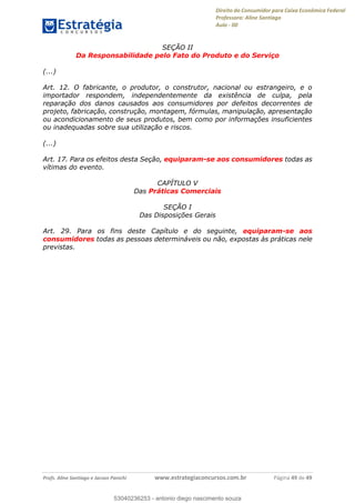 Direito do Consumidor para Caixa Econômica Federal
Professora: Aline Santiago
Aula - 00
Profs. Aline Santiago e Jacson Panichi www.estrategiaconcursos.com.br Página 49 de 49
SEÇÃO II
Da Responsabilidade pelo Fato do Produto e do Serviço
(...)
Art. 12. O fabricante, o produtor, o construtor, nacional ou estrangeiro, e o
importador respondem, independentemente da existência de culpa, pela
reparação dos danos causados aos consumidores por defeitos decorrentes de
projeto, fabricação, construção, montagem, fórmulas, manipulação, apresentação
ou acondicionamento de seus produtos, bem como por informações insuficientes
ou inadequadas sobre sua utilização e riscos.
(...)
Art. 17. Para os efeitos desta Seção, equiparam-se aos consumidores todas as
vítimas do evento.
CAPÍTULO V
Das Práticas Comerciais
SEÇÃO I
Das Disposições Gerais
Art. 29. Para os fins deste Capítulo e do seguinte, equiparam-se aos
consumidores todas as pessoas determináveis ou não, expostas às práticas nele
previstas.
53040236253
53040236253 - antonio diego nascimento souza
 