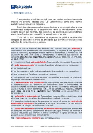 Direito do Consumidor para Caixa Econômica Federal
Professora: Aline Santiago
Aula - 00
Profs. Aline Santiago e Jacson Panichi www.estrategiaconcursos.com.br Página 5 de 49
1. Princípios Gerais.
O estudo dos princípios servirá para um melhor esclarecimento do
modelo de sistema adotado pela Lei Consumerista como uma norma
protetiva dos vulneráveis negociais.
Princípios são considerados regras básicas a serem aplicadas a uma
determinada categoria ou a determinado ramo do conhecimento. Suas
origens advém das normas, dos costumes, da doutrina, da jurisprudência
como também de aspectos políticos, econômicos e sociais.
O art. 4º do CDC estabelece os objetivos da política nacional das
relações de consumo e prevê os princípios que devem ser seguidos nas
relações de consumo, dentre outros.
Art. 4º. A Política Nacional das Relações de Consumo tem por objetivo o
atendimento das necessidades dos consumidores, o respeito à sua dignidade,
saúde e segurança, a proteção de seus interesses econômicos, a melhoria da sua
qualidade de vida, bem como a transparência e harmonia das relações de
consumo, atendidos os seguintes princípios: (Redação dada pela Lei nº 9.008,
de 21.3.1995)
I - reconhecimento da vulnerabilidade do consumidor no mercado de consumo;
II - ação governamental no sentido de proteger efetivamente o consumidor:
a) por iniciativa direta;
b) por incentivos à criação e desenvolvimento de associações representativas;
c) pela presença do Estado no mercado de consumo;
d) pela garantia dos produtos e serviços com padrões adequados de qualidade,
segurança, durabilidade e desempenho.
III - harmonização dos interesses dos participantes das relações de consumo
e compatibilização da proteção do consumidor com a necessidade de
desenvolvimento econômico e tecnológico, de modo a viabilizar os princípios nos
quais se funda a ordem econômica (art. 170, da Constituição Federal), sempre
com base na boa-fé e equilíbrio nas relações entre consumidores e
fornecedores;
IV - educação e informação de fornecedores e consumidores, quanto aos seus
direitos e deveres, com vistas à melhoria do mercado de consumo;
V - incentivo à criação pelos fornecedores de meios eficientes de controle de
qualidade e segurança de produtos e serviços, assim como de mecanismos
alternativos de solução de conflitos de consumo;
VI - coibição e repressão eficientes de todos os abusos praticados no mercado
de consumo, inclusive a concorrência desleal e utilização indevida de inventos e
criações industriais das marcas e nomes comerciais e signos distintivos, que
possam causar prejuízos aos consumidores;
VII - racionalização e melhoria dos serviços públicos;
53040236253
53040236253 - antonio diego nascimento souza
 