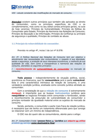 Direito do Consumidor para Caixa Econômica Federal
Professora: Aline Santiago
Aula - 00
Profs. Aline Santiago e Jacson Panichi www.estrategiaconcursos.com.br Página 6 de 49
VIII - estudo constante das modificações do mercado de consumo.
Atenção! existem outros princípios que também são aplicados ao direito
do consumidor, como os princípios específicos do CDC e os
complementares, mas como no seu edital consta princípios gerais, na aula
de hoje veremos: Princípio da Vulnerabilidade; Princípio da Defesa do
Consumidor pelo Estado; Princípio da Harmonia nas Relações de Consumo;
Princípio da Educação e da Informação; Princípio da Confiança ou princípio
da segurança e qualidade; Princípio do combate ao abuso.
1.1. Princípio da vulnerabilidade do consumidor.
Previsto no artigo 4º, inciso I da Lei nº 8.078:
Art. 4º. A Política Nacional das Relações de Consumo tem por objetivo o
atendimento das necessidades dos consumidores, o respeito à sua dignidade,
saúde e segurança, a proteção de seus interesses econômicos, a melhoria da sua
qualidade de vida, bem como a transparência e harmonia das relações de
consumo, atendidos os seguintes princípios:
I - reconhecimento da vulnerabilidade do consumidor no mercado de
consumo;
Toda pessoa independentemente de situação política, social,
econômica ou financeira, que for consumidora será a parte vulnerável.
Esta é uma característica intrínseca da relação de consumo, é uma
verdadeira condição jurídica, analisada como conceito jurídico atrelado ao
consumidor.
Com a constatação de que a relação de consumo é extremamente
desigual, é importante que se busque instrumentos jurídicos para
reequilibrar os negócios firmados entre consumidor e fornecedor, sendo
o reconhecimento da presunção de vulnerabilidade do consumidor o
princípio norteador da igualdade material entre os sujeitos do mercado de
consumo.
Sendo, portanto, o consumidor a parte mais fraca da relação jurídica,
é necessário que ele tenha um tratamento diferenciado para que consiga
se relacionar com um mínimo de independência.
O CDC nos diz quem são os consumidores, atente para o artigo:
Art. 2°. Consumidor é toda ¹pessoa física ou ²jurídica que adquire ou utiliza
produto ou serviço como destinatário final.
53040236253
53040236253 - antonio diego nascimento souza
 
