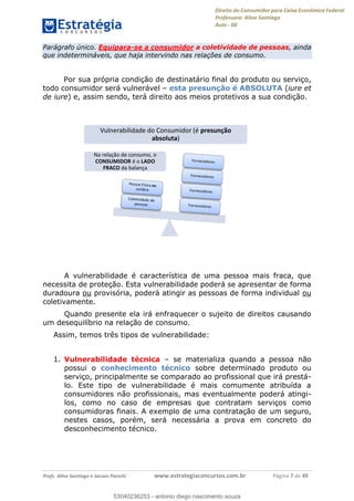 Direito do Consumidor para Caixa Econômica Federal
Professora: Aline Santiago
Aula - 00
Profs. Aline Santiago e Jacson Panichi www.estrategiaconcursos.com.br Página 7 de 49
Parágrafo único. Equipara-se a consumidor a coletividade de pessoas, ainda
que indetermináveis, que haja intervindo nas relações de consumo.
Por sua própria condição de destinatário final do produto ou serviço,
todo consumidor será vulnerável esta presunção é ABSOLUTA (iure et
de iure) e, assim sendo, terá direito aos meios protetivos a sua condição.
A vulnerabilidade é característica de uma pessoa mais fraca, que
necessita de proteção. Esta vulnerabilidade poderá se apresentar de forma
duradoura ou provisória, poderá atingir as pessoas de forma individual ou
coletivamente.
Quando presente ela irá enfraquecer o sujeito de direitos causando
um desequilíbrio na relação de consumo.
Assim, temos três tipos de vulnerabilidade:
1. Vulnerabilidade técnica se materializa quando a pessoa não
possui o conhecimento técnico sobre determinado produto ou
serviço, principalmente se comparado ao profissional que irá prestá-
lo. Este tipo de vulnerabilidade é mais comumente atribuída a
consumidores não profissionais, mas eventualmente poderá atingi-
los, como no caso de empresas que contratam serviços como
consumidoras finais. A exemplo de uma contratação de um seguro,
nestes casos, porém, será necessária a prova em concreto do
desconhecimento técnico.
Na relação de consumo, o
CONSUMIDOR é o LADO
FRACO da balança
Vulnerabilidade do Consumidor (é presunção
absoluta)
53040236253
53040236253 - antonio diego nascimento souza
 