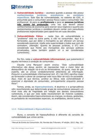 Direito do Consumidor para Caixa Econômica Federal
Professora: Aline Santiago
Aula - 00
Profs. Aline Santiago e Jacson Panichi www.estrategiaconcursos.com.br Página 8 de 49
2. Vulnerabilidade Jurídica acontece quando a pessoa não possui
conhecimentos jurídicos, econômicos ou contábeis
específicos. Este tipo de vulnerabilidade, no sistema do CDC, é
presumida para o consumidor pessoa física e para o consumidor não
profissional. Já para os profissionais e para as pessoas jurídicas
não existe tal presunção, uma vez que devem possui
conhecimentos de economia para exercer seus negócios e quanto aos
conhecimentos jurídicos e contábeis devem contar com consultores
profissionais especializados para apoiá-los em suas decisões.
3. Vulnerabilidade Fática neste tipo de vulnerabilidade o
tra parte, e não no consumidor. Aqui é o
fornecedor, que por deter o monopólio ou por oferecer um serviço
considerado essencial, impõe esta superioridade a todos que com ele
contratam. (Atenção: Quanto às pessoas jurídicas, o STJ tem
considerado que frente aos monopólios dos serviços públicos
privatizados, estas também podem vir a ser consideradas
vulneráveis).
Por fim, resta a vulnerabilidade informacional, que justamente é
aquela intrínseca à condição de consumidor.
Claudia Lima Marques1 assim ensina: Esta vulnerabilidade
informativa não deixa, porém, de representar hoje o maior fator de
desequilíbrio da relação vis-à-vis os fornecedores, os quais, mais do que
experts, são os únicos verdadeiramente detentores da informação.
Presumir a vulnerabilidade informacional (art. 4º, I do CDC) significa impor
ao fornecedor o dever de compensar este novo fator de risco na sociedade.
Aqui, mais do que técnica, jurídica ou fática, esta vulnerabilidade é
essencial à dignidade do consumidor, principalmente enquanto pessoa
Temos, ainda, os hipervulneráveis. A doutrina e a jurisprudência
vêm reconhecendo que determinado grupo de consumidores possuem um
nível mais alto de fragilidade em relação aos demais consumidores
vulneráveis, e que por esta razão necessitariam de maiores cuidados.
Assim, são considerados hipervulneráveis as crianças, os idosos, gestantes,
os portadores de necessidades especiais, os analfabetos, dentre outros.
1.1.1 Vulnerabilidade e Hipossuficiência.
Aluno, o conceito de hipossuficiência é diferente do conceito de
vulnerabilidade que vimos acima.
1
Manual de Direito do Consumidor. Ed. Revista dos Tribunais; 4ª edição; 2012; Pág. 101.
53040236253
53040236253 - antonio diego nascimento souza
 