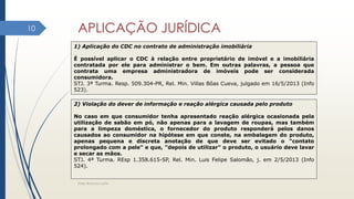 APLICAÇÃO JURÍDICA
Elder Barbosa Leite
10
1) Aplicação do CDC no contrato de administração imobiliária
É possível aplicar o CDC à relação entre proprietário de imóvel e a imobiliária
contratada por ele para administrar o bem. Em outras palavras, a pessoa que
contrata uma empresa administradora de imóveis pode ser considerada
consumidora.
STJ. 3ª Turma. Resp. 509.304-PR, Rel. Min. Villas Bôas Cueva, julgado em 16/5/2013 (Info
523).
2) Violação do dever de informação e reação alérgica causada pelo produto
No caso em que consumidor tenha apresentado reação alérgica ocasionada pela
utilização de sabão em pó, não apenas para a lavagem de roupas, mas também
para a limpeza doméstica, o fornecedor do produto responderá pelos danos
causados ao consumidor na hipótese em que conste, na embalagem do produto,
apenas pequena e discreta anotação de que deve ser evitado o "contato
prolongado com a pele" e que, "depois de utilizar" o produto, o usuário deve lavar
e secar as mãos.
STJ. 4ª Turma. REsp 1.358.615-SP, Rel. Min. Luis Felipe Salomão, j. em 2/5/2013 (Info
524).
 
