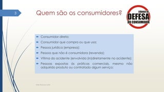Quem são os consumidores?
 Consumidor direto;
 Consumidor que compra ou que usa;
 Pessoa jurídica (empresa);
 Pessoa que não é consumidora (revenda);
 Vítima do acidente (envolvida (in)diretamente no acidente);
 Pessoas expostas às práticas comerciais, mesmo não
adquirido produto ou contratado algum serviço;
Elder Barbosa Leite
3
 
