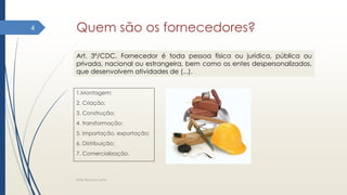 Quem são os fornecedores?
1.Montagem;
2. Criação;
3. Construção;
4. transformação;
5. Importação, exportação;
6. Distribuição;
7. Comercialização.
Elder Barbosa Leite
4
Art. 3º/CDC. Fornecedor é toda pessoa física ou jurídica, pública ou
privada, nacional ou estrangeira, bem como os entes despersonalizados,
que desenvolvem atividades de (...).
 