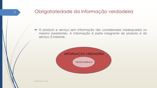 Obrigatoriedade da informação verdadeira
 O produto e serviço sem informação são considerados inadequados ou
mesmo inexistentes. A informação é parte integrante do produto e do
serviço. É inerente.
Elder Barbosa Leite
7
INFORMAÇÃO VERDADEIRA
PRODUTO/SERVIÇO
 
