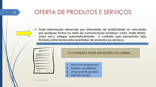 OFERTA DE PRODUTOS E SERVIÇOS
 Toda informação oferecida por intermédio de publicidade ou veiculada
por qualquer forma ou meio de comunicação (outdoor, carta, mala direta,
aviso etc.), integra automaticamente o contrato que porventura seja
firmado entre fornecedor/prestador de produtos ou serviços.
Elder Barbosa Leite
8
O CONTRATO PODE SER ESCRITO OU VERBAL
1. Anúncio enganoso;
2. Dados completos;
3. Língua portuguesa;
4. Identificação.
 
